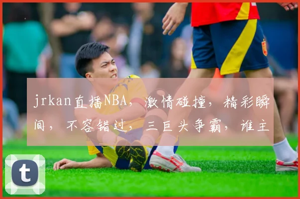 jrkan直播NBA，激情碰撞，精彩瞬间，不容错过，三巨头争霸，谁主沉浮
