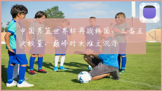 中国男篮世界杯再战韩国，三番五次较量，巅峰对决谁主沉浮